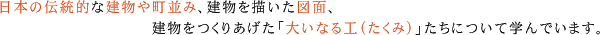 日本の伝統的な建物や町並み、建物を描いた図面、建物をつくりあげた「大いなる工（たくみ）」たちについて学んでいます